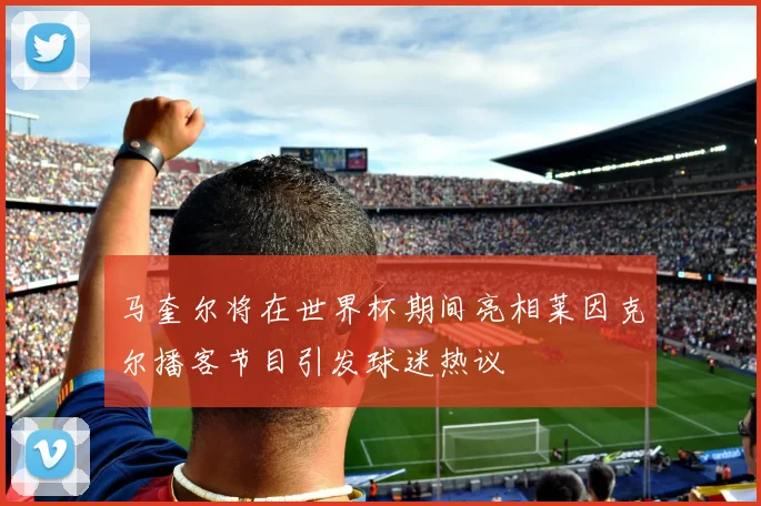 马奎尔将在世界杯期间亮相莱因克尔播客节目引发球迷热议