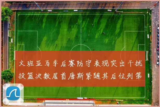 文班亚马季后赛防守表现突出干扰投篮次数居首唐斯紧随其后位列第五