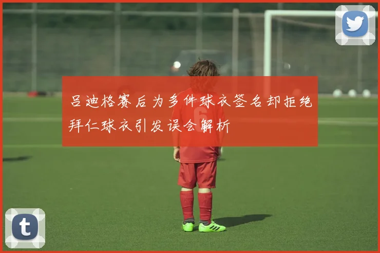 吕迪格赛后为多件球衣签名却拒绝拜仁球衣引发误会解析
