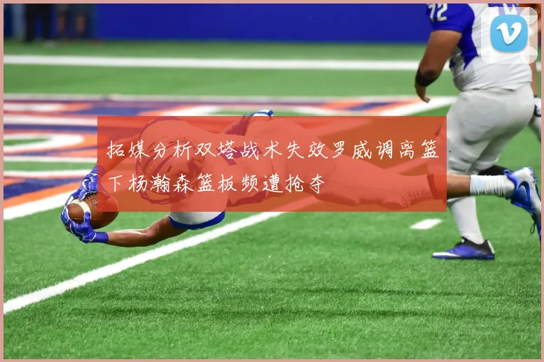拓媒分析双塔战术失效罗威调离篮下杨瀚森篮板频遭抢夺