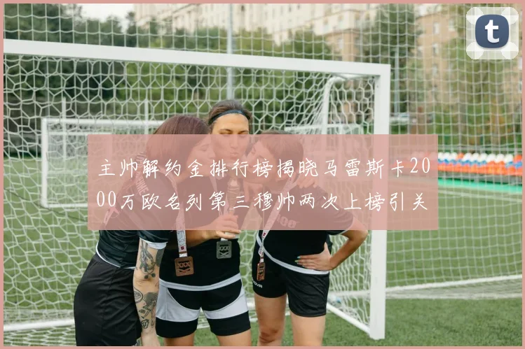 主帅解约金排行榜揭晓马雷斯卡2000万欧名列第三穆帅两次上榜引关注