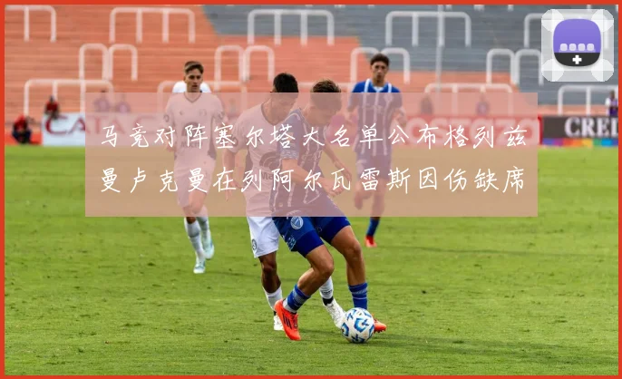 马竞对阵塞尔塔大名单公布格列兹曼卢克曼在列阿尔瓦雷斯因伤缺席