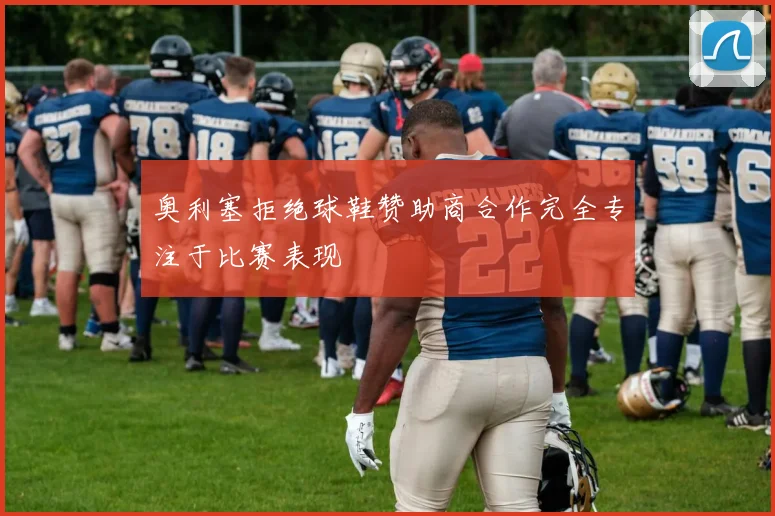 奥利塞拒绝球鞋赞助商合作完全专注于比赛表现