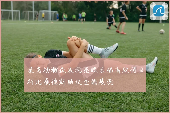 菜鸟杨瀚森表现亮眼乐福高效得分科比桑德斯助攻全能展现