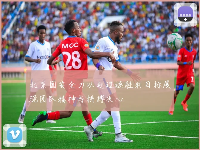 北京国安全力以赴追逐胜利目标展现团队精神与拼搏决心