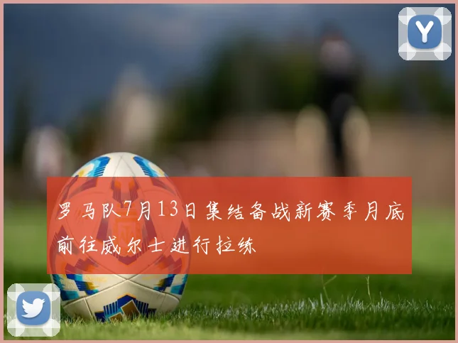 罗马队7月13日集结备战新赛季月底前往威尔士进行拉练