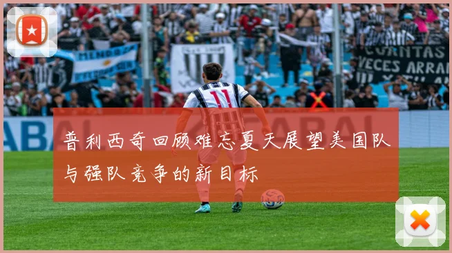 普利西奇回顾难忘夏天展望美国队与强队竞争的新目标