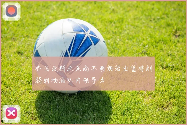 乔戈麦斯未来尚不明朗若出售将削弱利物浦队内领导力