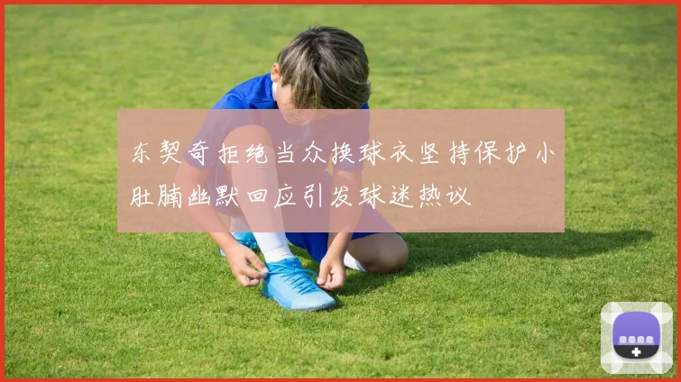 东契奇拒绝当众换球衣坚持保护小肚腩幽默回应引发球迷热议