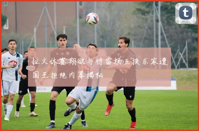 拉文休赛期欲与特雷杨互换东家遭国王拒绝内幕揭秘