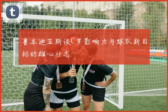 鲁本迪亚斯谈C罗影响力与球队新目标的雄心壮志