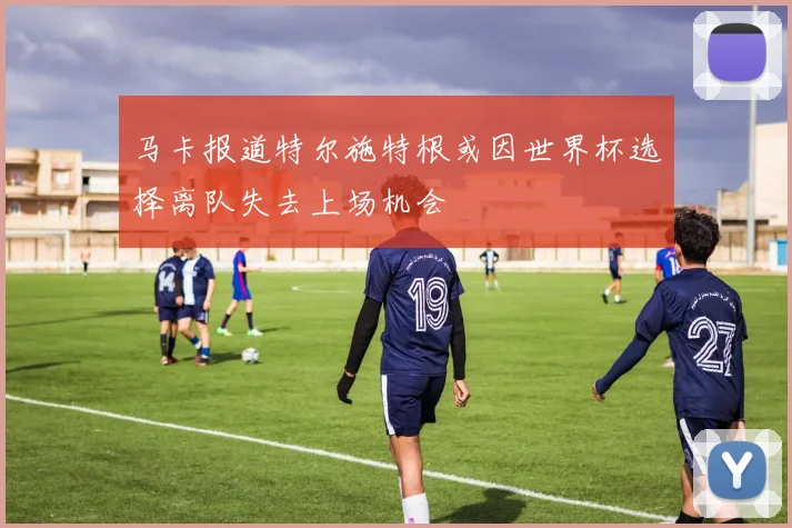 马卡报道特尔施特根或因世界杯选择离队失去上场机会