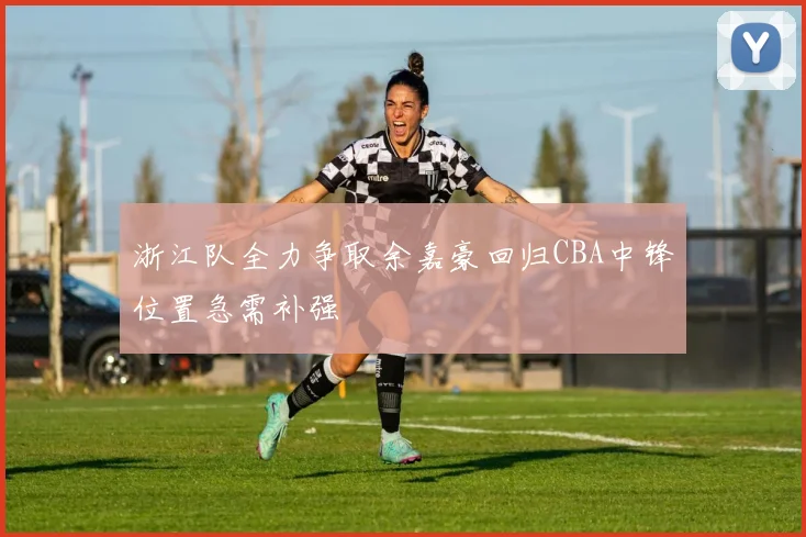 浙江队全力争取余嘉豪回归CBA中锋位置急需补强