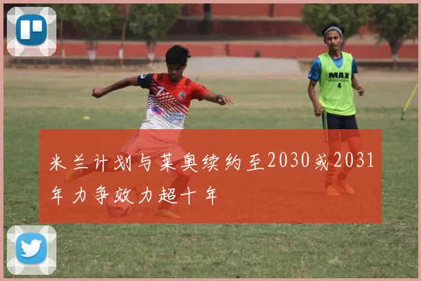 米兰计划与莱奥续约至2030或2031年力争效力超十年