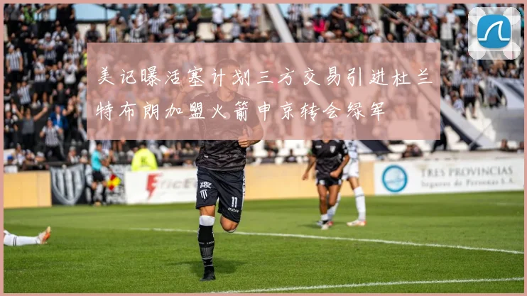 美记曝活塞计划三方交易引进杜兰特布朗加盟火箭申京转会绿军