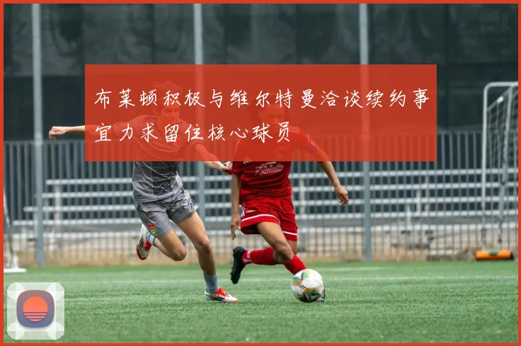 布莱顿积极与维尔特曼洽谈续约事宜力求留住核心球员