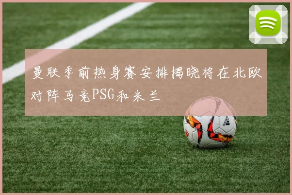 曼联季前热身赛安排揭晓将在北欧对阵马竞PSG和米兰