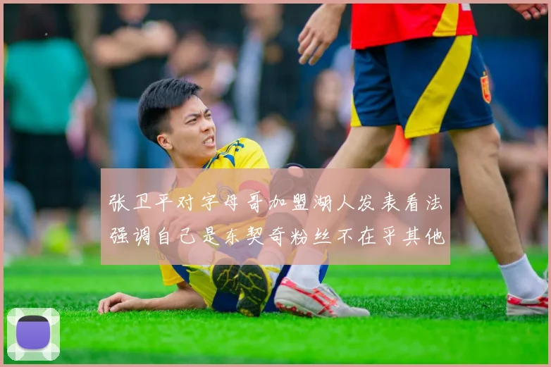 张卫平对字母哥加盟湖人发表看法强调自己是东契奇粉丝不在乎其他球员动态